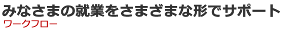 みなさまの就業をさまざまな形でサポート　ワークフロー