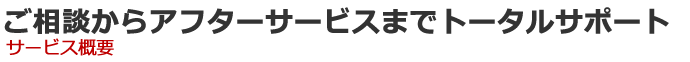 ご相談からアフターサービスまでトータルサポート サービス概要